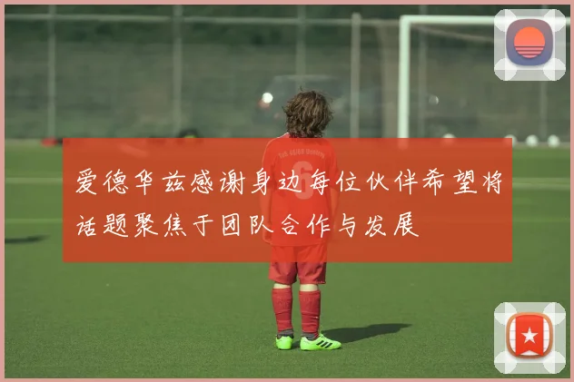 爱德华兹感谢身边每位伙伴希望将话题聚焦于团队合作与发展