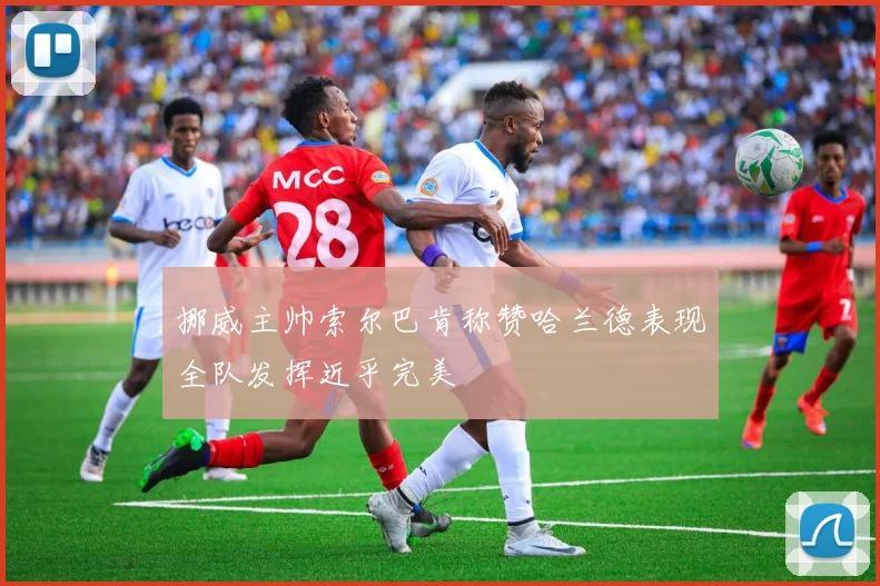 挪威主帅索尔巴肯称赞哈兰德表现全队发挥近乎完美