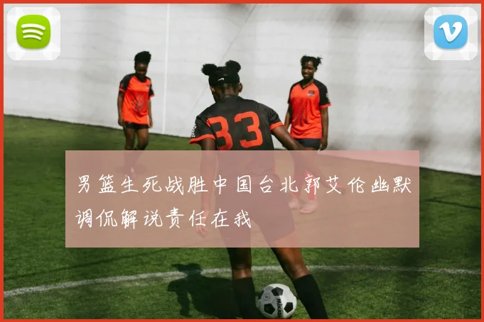 男篮生死战胜中国台北郭艾伦幽默调侃解说责任在我