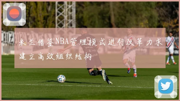 米兰借鉴NBA管理模式进行改革力求建立高效组织结构