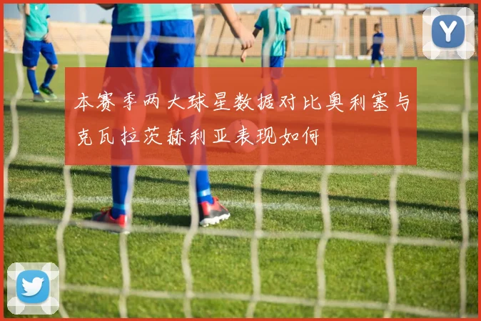 本赛季两大球星数据对比奥利塞与克瓦拉茨赫利亚表现如何