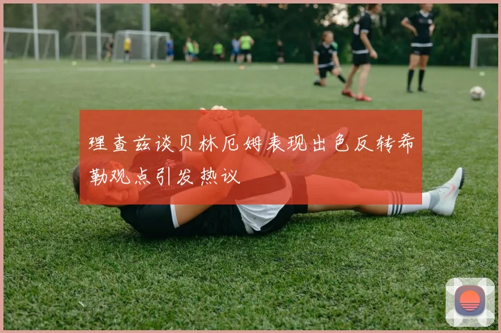 理查兹谈贝林厄姆表现出色反转希勒观点引发热议
