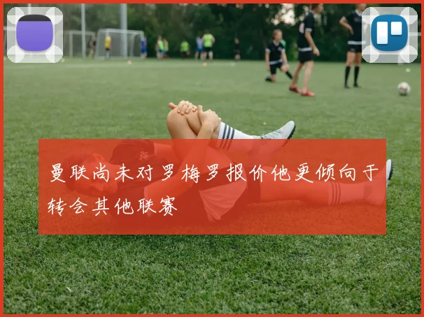 曼联尚未对罗梅罗报价他更倾向于转会其他联赛