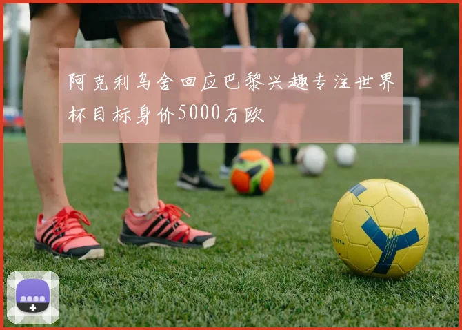 阿克利乌舍回应巴黎兴趣专注世界杯目标身价5000万欧
