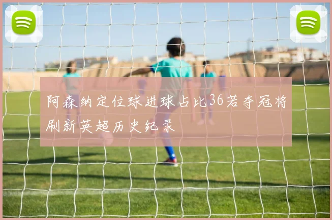 阿森纳定位球进球占比36若夺冠将刷新英超历史纪录