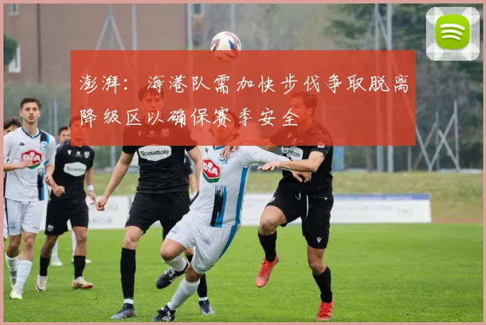 澎湃：海港队需加快步伐争取脱离降级区以确保赛季安全