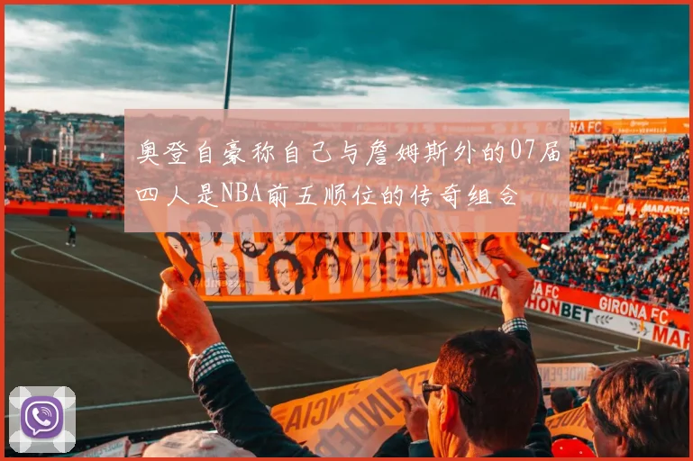 奥登自豪称自己与詹姆斯外的07届四人是NBA前五顺位的传奇组合