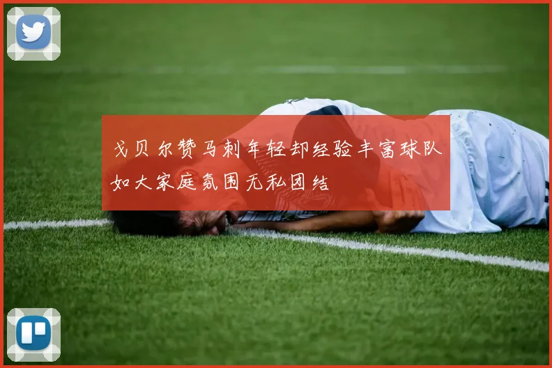 戈贝尔赞马刺年轻却经验丰富球队如大家庭氛围无私团结