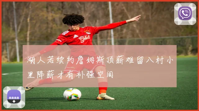 湖人若续约詹姆斯顶薪难留八村小里降薪才有补强空间