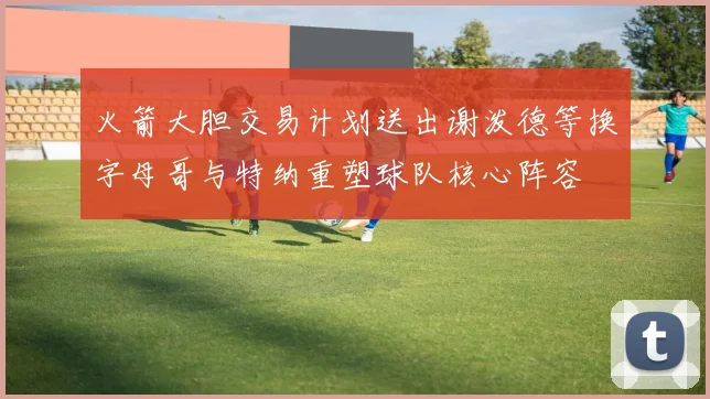 火箭大胆交易计划送出谢泼德等换字母哥与特纳重塑球队核心阵容